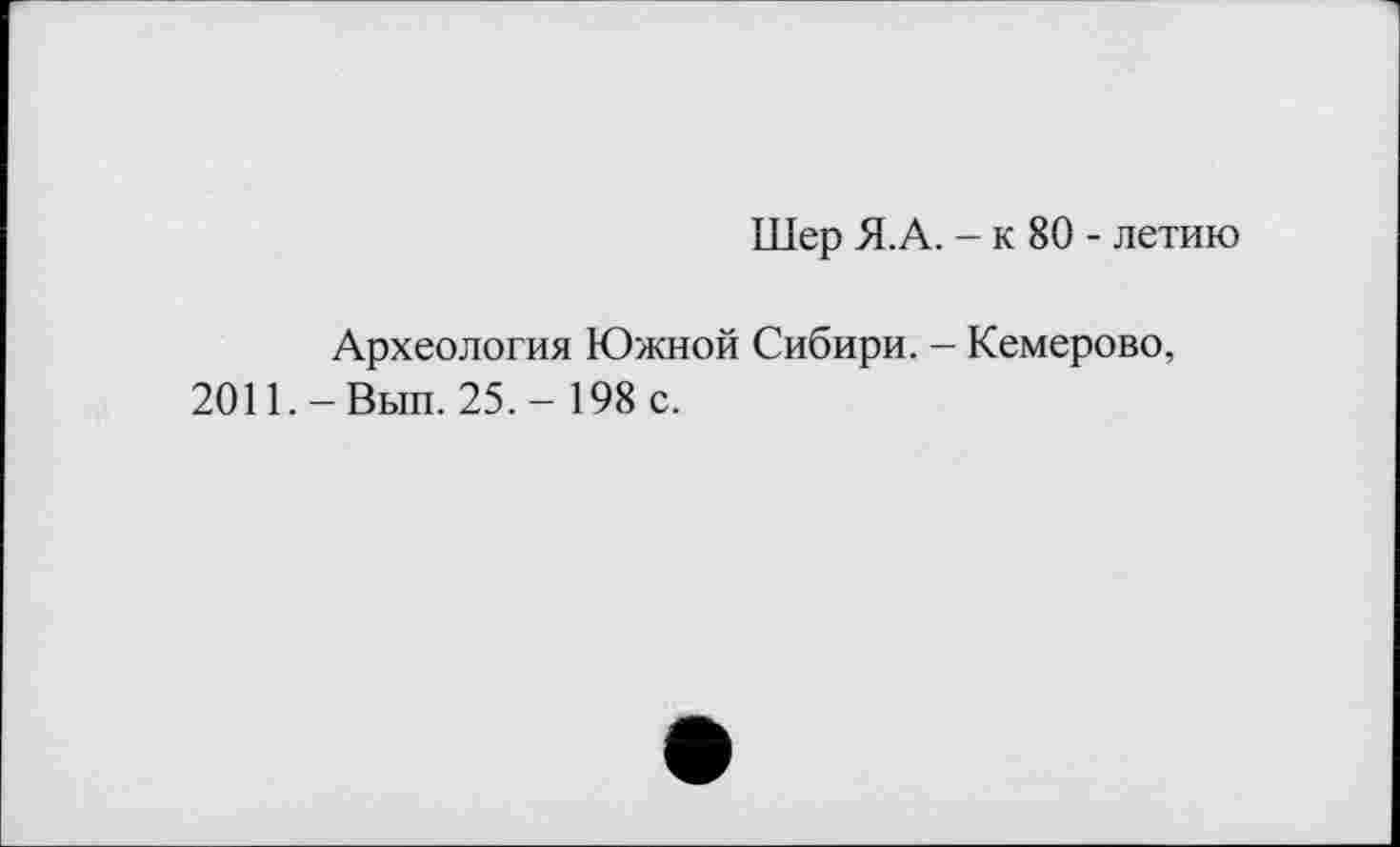 ﻿Шер Я.А. - к 80 - летию
Археология Южной Сибири. - Кемерово, 2011.-Вып. 25,- 198 с.